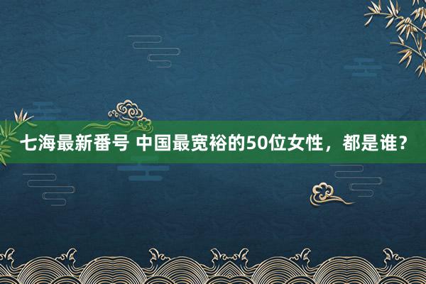 七海最新番号 中国最宽裕的50位女性，都是谁？