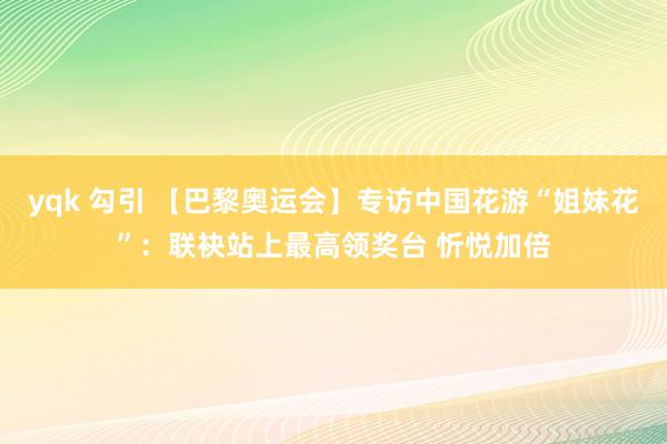 yqk 勾引 【巴黎奥运会】专访中国花游“姐妹花”：联袂站上最高领奖台 忻悦加倍
