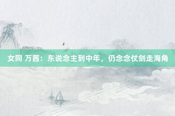 女同 万茜：东说念主到中年，仍念念仗剑走海角