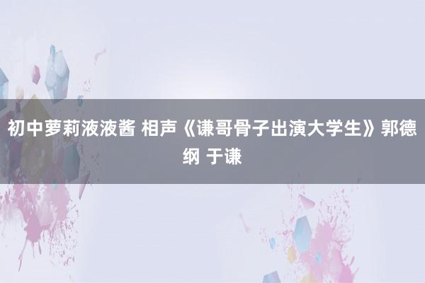 初中萝莉液液酱 相声《谦哥骨子出演大学生》郭德纲 于谦