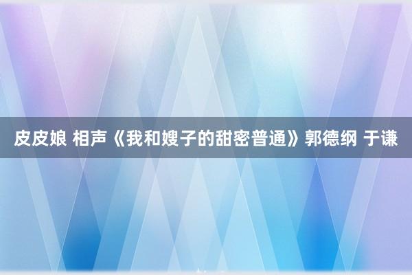 皮皮娘 相声《我和嫂子的甜密普通》郭德纲 于谦