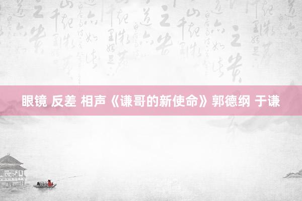 眼镜 反差 相声《谦哥的新使命》郭德纲 于谦