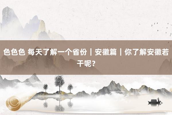色色色 每天了解一个省份｜安徽篇｜你了解安徽若干呢？