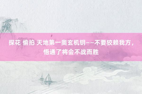 探花 偷拍 天地第一奥玄机钥——不要狡赖我方，悟通了将会不战而胜