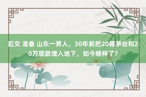 肛交 准备 山东一男人，30年前把20箱茅台和20万现款埋入地下，如今啥样了？