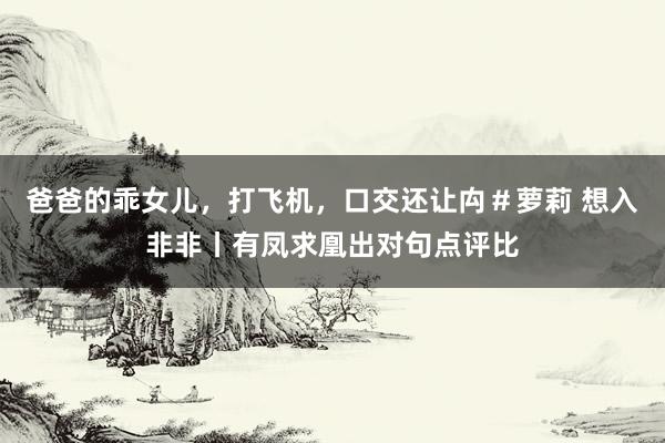 爸爸的乖女儿，打飞机，口交还让禸＃萝莉 想入非非丨有凤求凰出对句点评比