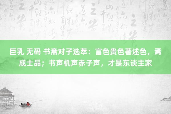 巨乳 无码 书斋对子选萃：富色贵色著述色，焉成士品；书声机声赤子声，才是东谈主家