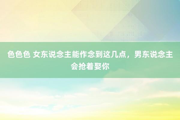色色色 女东说念主能作念到这几点，男东说念主会抢着娶你