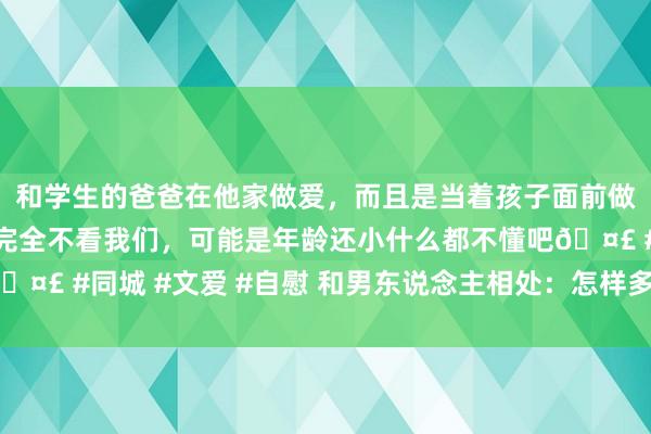 和学生的爸爸在他家做爱，而且是当着孩子面前做爱，太刺激了，孩子完全不看我们，可能是年龄还小什么都不懂吧🤣 #同城 #文爱 #自慰 和男东说念主相处：怎样多激励他内心的善？