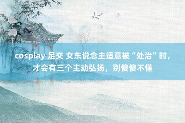 cosplay 足交 女东说念主适意被“处治”时，才会有三个主动弘扬，别傻傻不懂