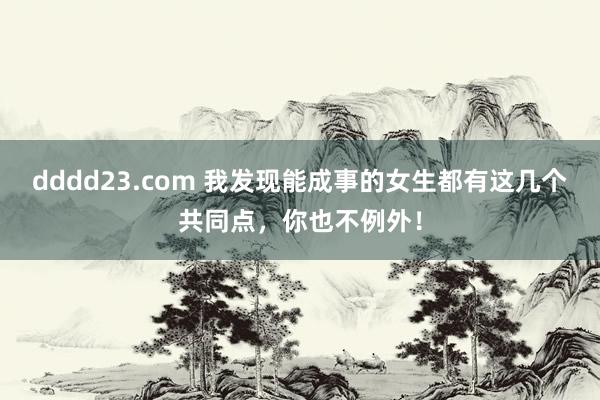 dddd23.com 我发现能成事的女生都有这几个共同点，你也不例外！