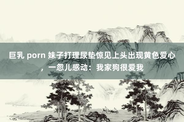 巨乳 porn 妹子打理尿垫惊见上头出现黄色爱心，一忽儿感动：我家狗很爱我