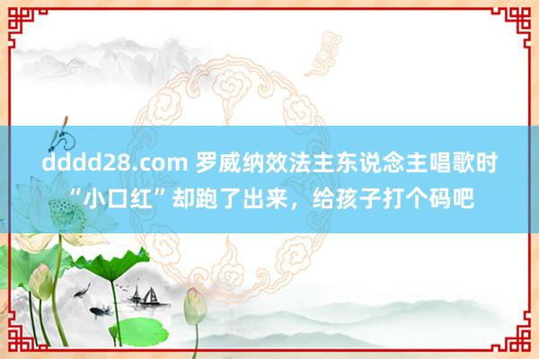 dddd28.com 罗威纳效法主东说念主唱歌时“小口红”却跑了出来，给孩子打个码吧