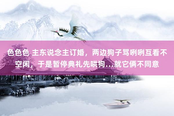 色色色 主东说念主订婚，两边狗子骂咧咧互看不空闲，于是暂停典礼先哄狗…就它俩不同意