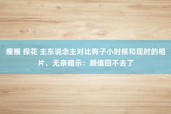 瘦猴 探花 主东说念主对比狗子小时候和现时的相片，无奈暗示：颜值回不去了