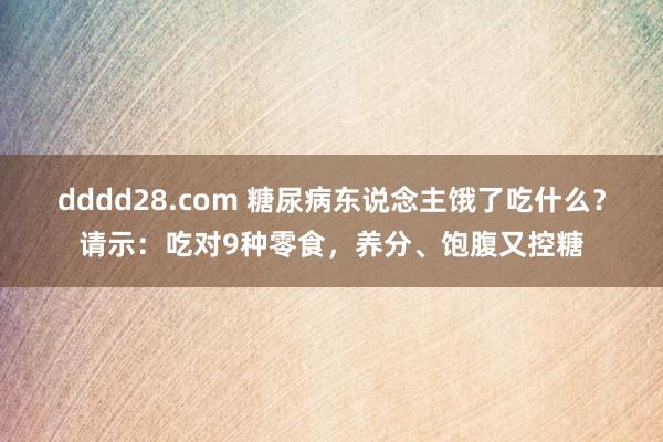 dddd28.com 糖尿病东说念主饿了吃什么？请示：吃对9种零食，养分、饱腹又控糖