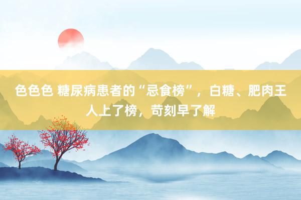 色色色 糖尿病患者的“忌食榜”，白糖、肥肉王人上了榜，苛刻早了解