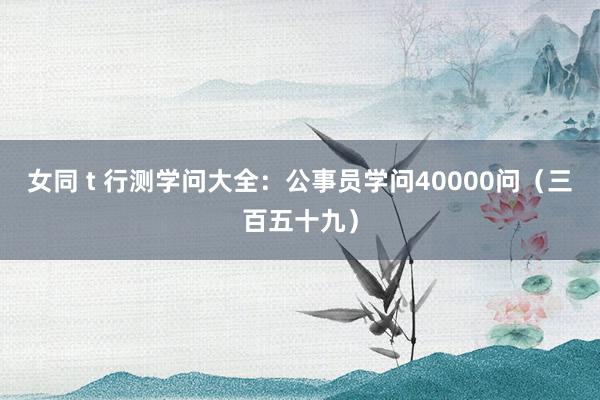 女同 t 行测学问大全：公事员学问40000问（三百五十九）