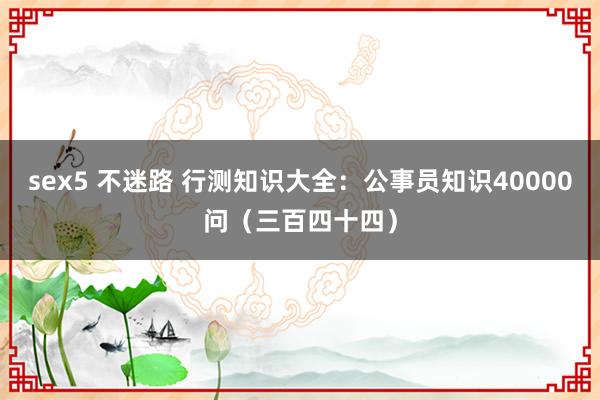sex5 不迷路 行测知识大全：公事员知识40000问（三百四十四）