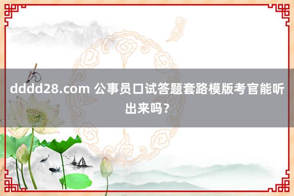 dddd28.com 公事员口试答题套路模版考官能听出来吗？