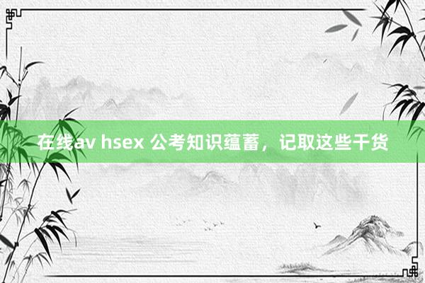 在线av hsex 公考知识蕴蓄，记取这些干货
