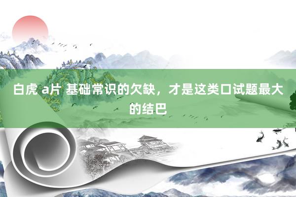 白虎 a片 基础常识的欠缺，才是这类口试题最大的结巴