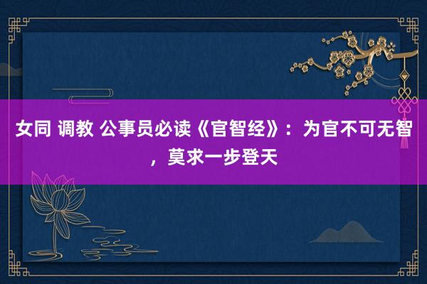 女同 调教 公事员必读《官智经》：为官不可无智，莫求一步登天