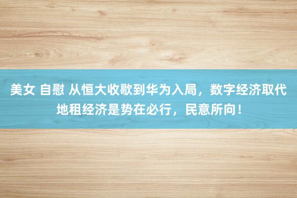 美女 自慰 从恒大收歇到华为入局，数字经济取代地租经济是势在必行，民意所向！