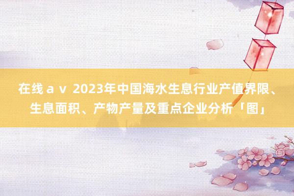 在线ａｖ 2023年中国海水生息行业产值界限、生息面积、产物产量及重点企业分析「图」