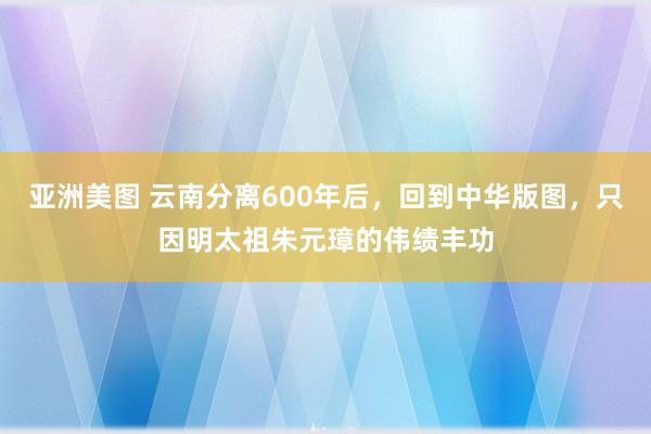 亚洲美图 云南分离600年后，回到中华版图，只因明太祖朱元璋的伟绩丰功