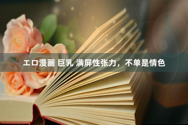 エロ漫画 巨乳 满屏性张力，不单是情色
