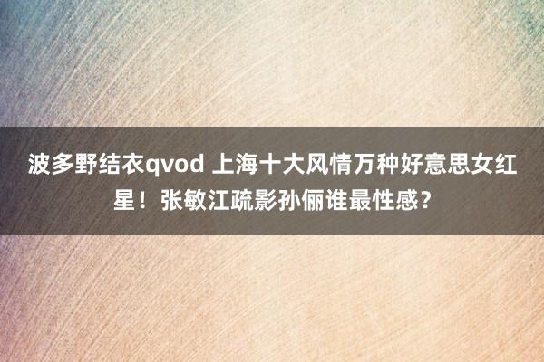 波多野结衣qvod 上海十大风情万种好意思女红星！张敏江疏影孙俪谁最性感？