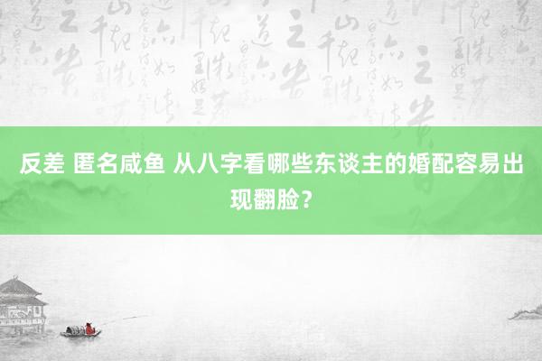 反差 匿名咸鱼 从八字看哪些东谈主的婚配容易出现翻脸？