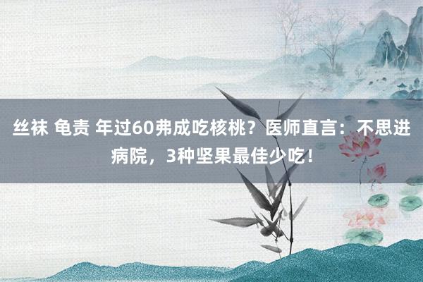 丝袜 龟责 年过60弗成吃核桃？医师直言：不思进病院，3种坚果最佳少吃！