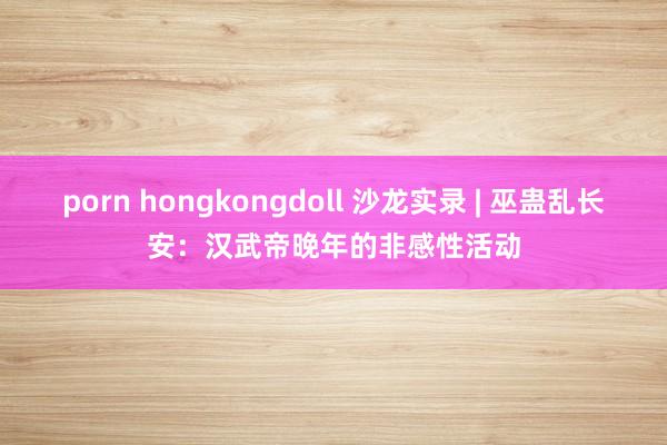 porn hongkongdoll 沙龙实录 | 巫蛊乱长安：汉武帝晚年的非感性活动