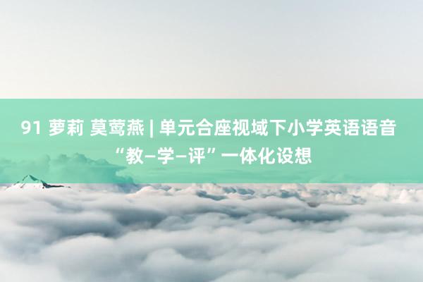 91 萝莉 莫莺燕 | 单元合座视域下小学英语语音 “教—学—评”一体化设想