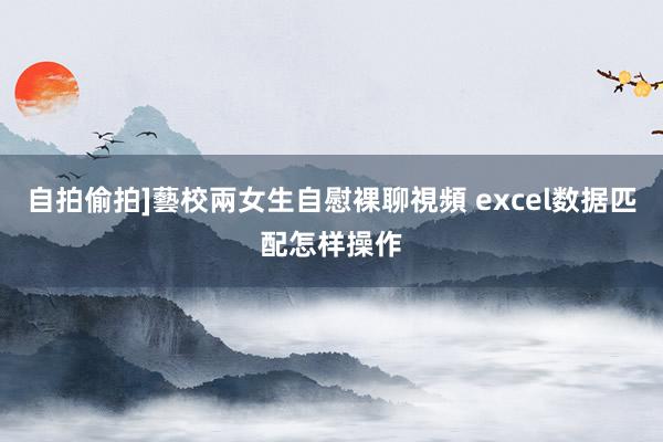 自拍偷拍]藝校兩女生自慰裸聊視頻 excel数据匹配怎样操作