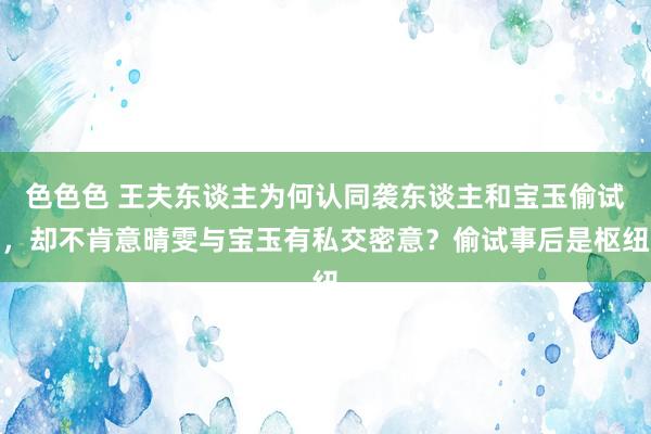 色色色 王夫东谈主为何认同袭东谈主和宝玉偷试，却不肯意晴雯与宝玉有私交密意？偷试事后是枢纽