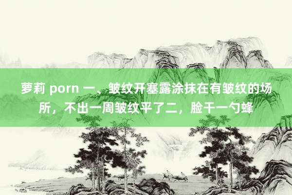 萝莉 porn 一、皱纹开塞露涂抹在有皱纹的场所，不出一周皱纹平了二，脸干一勺蜂