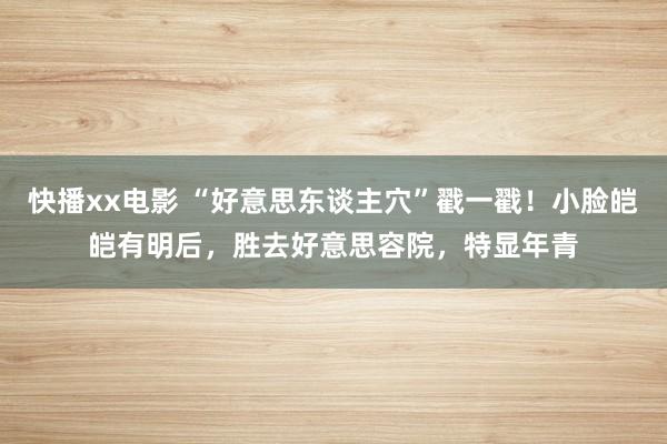 快播xx电影 “好意思东谈主穴”戳一戳！小脸皑皑有明后，胜去好意思容院，特显年青