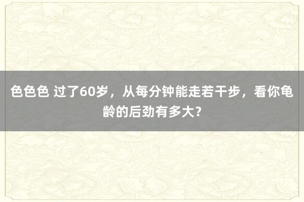 色色色 过了60岁，从每分钟能走若干步，看你龟龄的后劲有多大？