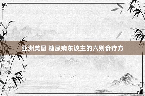 亚洲美图 糖尿病东谈主的六则食疗方