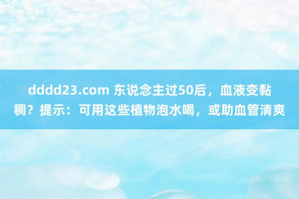 dddd23.com 东说念主过50后，血液变黏稠？提示：可用这些植物泡水喝，或助血管清爽