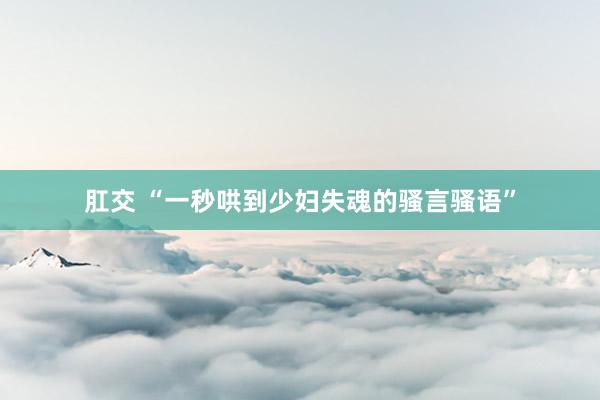 肛交 “一秒哄到少妇失魂的骚言骚语”