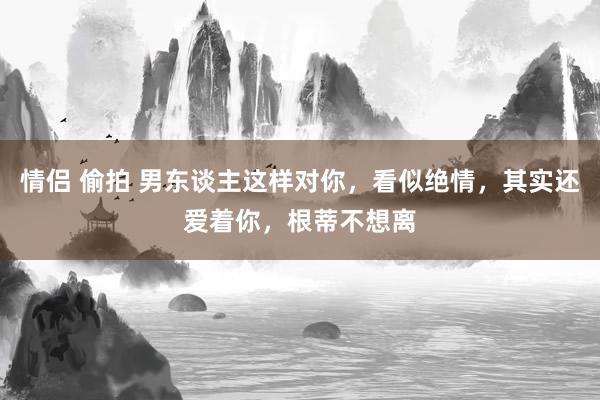 情侣 偷拍 男东谈主这样对你，看似绝情，其实还爱着你，根蒂不想离
