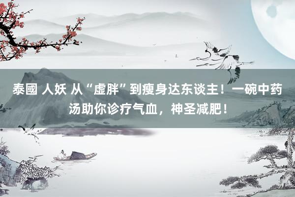 泰國 人妖 从“虚胖”到瘦身达东谈主！一碗中药汤助你诊疗气血，神圣减肥！