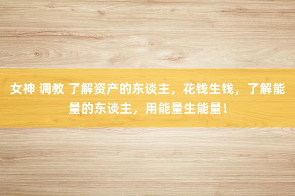 女神 调教 了解资产的东谈主，花钱生钱，了解能量的东谈主，用能量生能量！