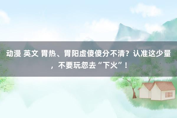 动漫 英文 胃热、胃阳虚傻傻分不清？认准这少量，不要玩忽去“下火”！