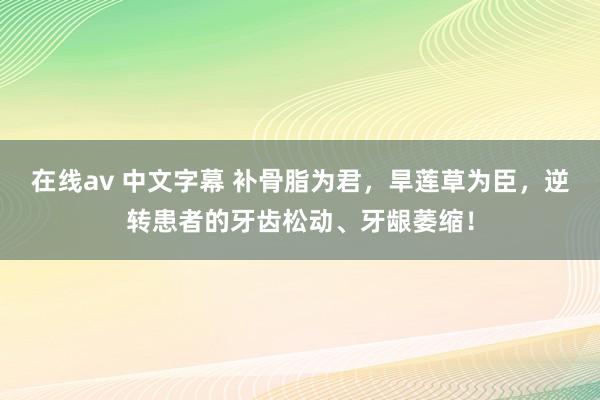 在线av 中文字幕 补骨脂为君，旱莲草为臣，逆转患者的牙齿松动、牙龈萎缩！