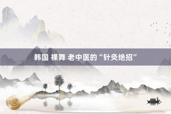 韩国 裸舞 老中医的“针灸绝招”
